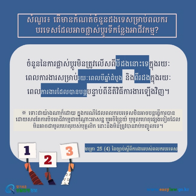 សំណួរ៖ តើមានកំណត់ចំនួនដងទេសម្រាប់ពលករបរទេសដែលអាចផ្លាស់ប្តូរទីកន្លែងអាជីវកម្ម? ចំនួននៃការផ្លាស់ប្តូរមិនត្រូវលើសពីបីដងនោះទេក្នុងរយៈពេលការងារសម្រាប់រយៈពេលបីឆ្នាំដំបូង និងពីរដងក្នុងរយៈពេលការងារដែលបានបន្តបន្ទាប់ពីនីតិវិធីការងារឡើងវិញ។ ※ ទោះជាយ៉ាងណាក៏ដោយ ក្នុងករណីដែលពលករបរទេសមិនអាចបន្តធ្វើការបានដោយសារតែការបិទអាជីវកម្មជាបណ្តោះអាសន្ន ឬអចិន្រ្តៃយ៍ ឬមូលហេតុផ្សេងទៀតដែលមិនអាចជាមូលហេតុរបស់បុគ្គលិក នោះនឹងមិនត្រូវបានរាប់បញ្ចូលទេ។ មាត្រា 25 (4) នៃច្បាប់ស្តីពីការងាររបស់ពលករបរទេស  